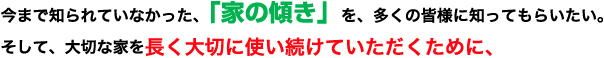 今まで知られていなかった、「家の傾き」を、多くの皆様に知ってもらいたい。そして、大切な家を長く大切に使い続けていただくために、