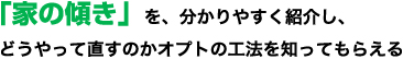 「家の傾き」を、分かりやすく紹介し、どうやって直すのかオプトの工法を知ってもらえる