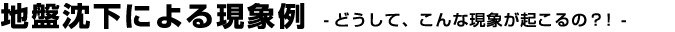 地盤沈下による現象例 -どうして、こんな現象が起こるの？！-