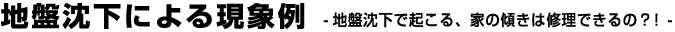 地盤沈下による現象例 -地盤沈下で起こる、家の傾きは修理できるの？！-