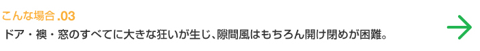 こんな場合.03 ドア・襖・窓のすべてに大きな狂いが生じ、隙間風はもちろん開け閉めが困難。