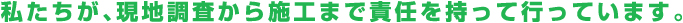 私たちが、現地調査から施工まで責任を持って行っています。