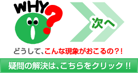 次へ どうして、こんな現象がおこるの？！疑問の解決は、こちらをクリック!!