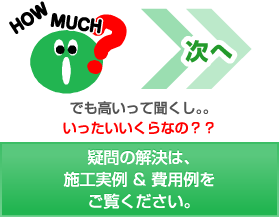 次へ でも高いって聞くし。。いったいいくらなの??疑問の解決は、施工実例 & 費用例をご覧ください。