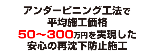 アンダーピニング工法で
平均施工価格50〜300万円を実現した安心の再沈下防止施工