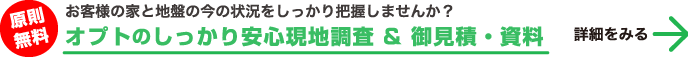 原則無料 お客様の家と地盤の今の状況をしっかり把握しませんか？「オプトのしっかり安心現地調査 & 御見積・資料」 詳細をみる