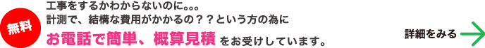 無料 工事をするかわからないのに。。。計測で、結構な費用がかかるの？？という方の為に「お電話で簡単、概算見積をお受けしています。」 詳細をみる