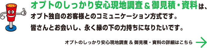 オプトのしっかり安心現地調査&御見積・資料は、オプト独自のお客様とのコミュニケーション方式です。皆さんとお会いし、永く縁の下の力持ちになりたいです。 オプトのしっかり安心現地調査&御見積・資料の詳細はこちら