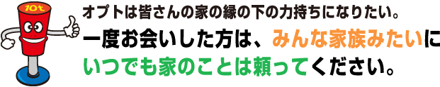 オプトは皆さんの家の縁の下の力持ちになりたい。一度お会いした方は、みんな家族みたいにいつでも家のことは頼ってください。