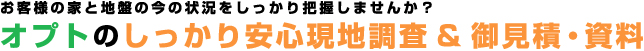 お客様の家と地盤の今の状況をしっかり把握しませんか？「オプトのしっかり安心現地調査&御見積・資料」