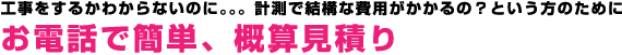 工事をするかわからないのに。。。計測で結構な費用がかかるの？という方のために「お電話で簡単、概算見積り」