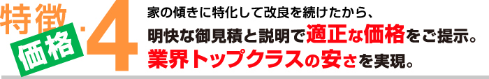 特徴４【価格】家の傾きに特化して改良を続けたから、明快な御見積と説明で適正な価格をご提示。業界トップクラスの安さを実現。