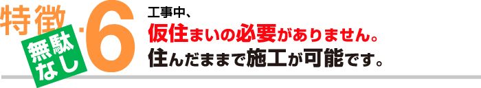 特徴６【無駄なし】工事中、仮住まいの必要がありません。住んだままで施工が可能です。