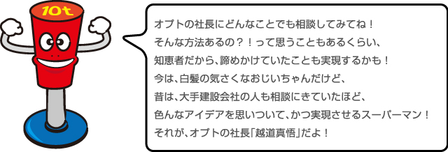 色んなアイデアを思いついて、かつ実現させるスーパーマン！それが、オプトの社長「越道真悟」だよ！