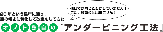 20年という長年に渡り、家の傾きに特化して改良をしてきたオプト独自の『アンダーピニング工法』